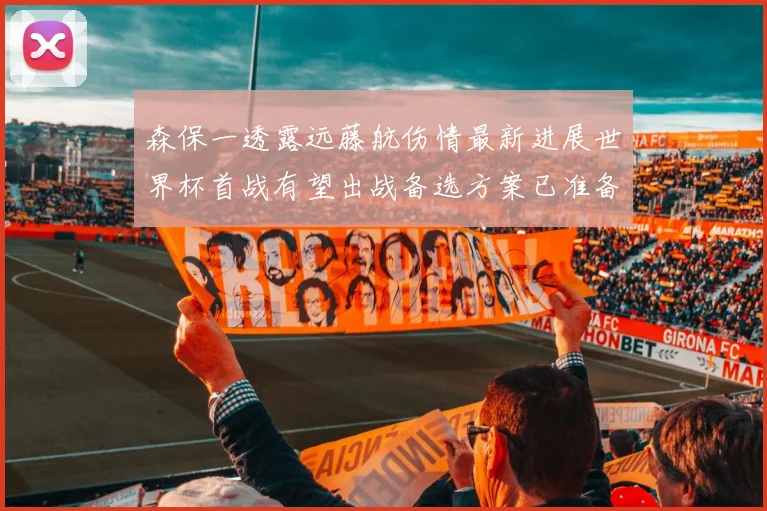 森保一透露远藤航伤情最新进展世界杯首战有望出战备选方案已准备就绪