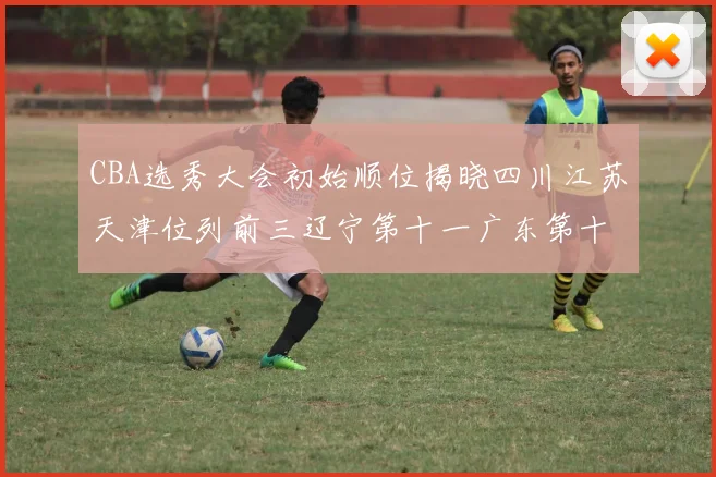 CBA选秀大会初始顺位揭晓四川江苏天津位列前三辽宁第十一广东第十六