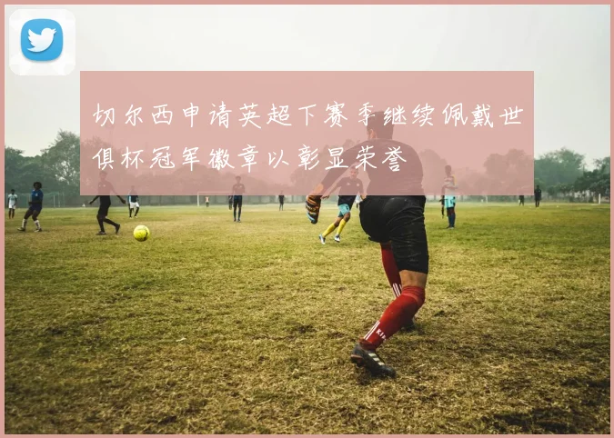 切尔西申请英超下赛季继续佩戴世俱杯冠军徽章以彰显荣誉
