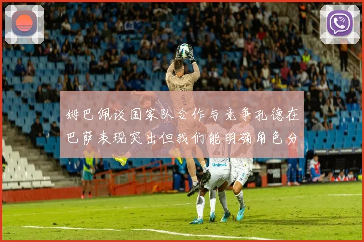 姆巴佩谈国家队合作与竞争孔德在巴萨表现突出但我们能明确角色分工
