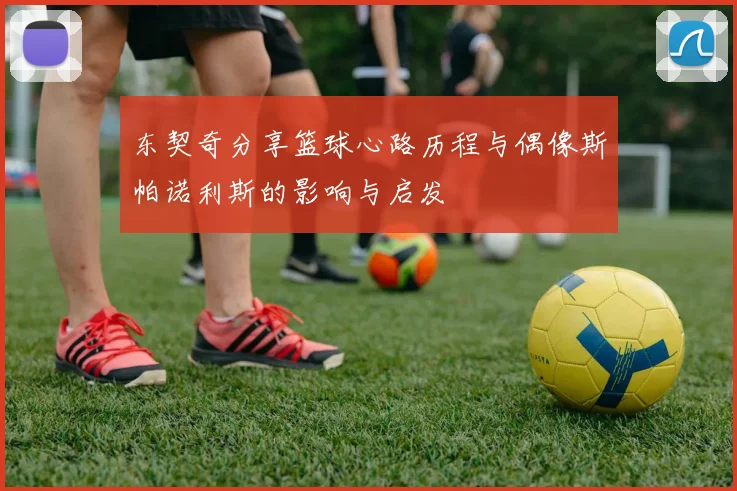 东契奇分享篮球心路历程与偶像斯帕诺利斯的影响与启发