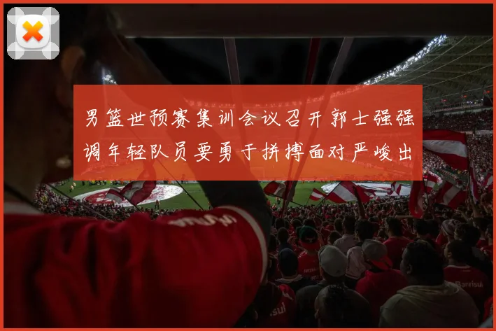 男篮世预赛集训会议召开郭士强强调年轻队员要勇于拼搏面对严峻出线形势