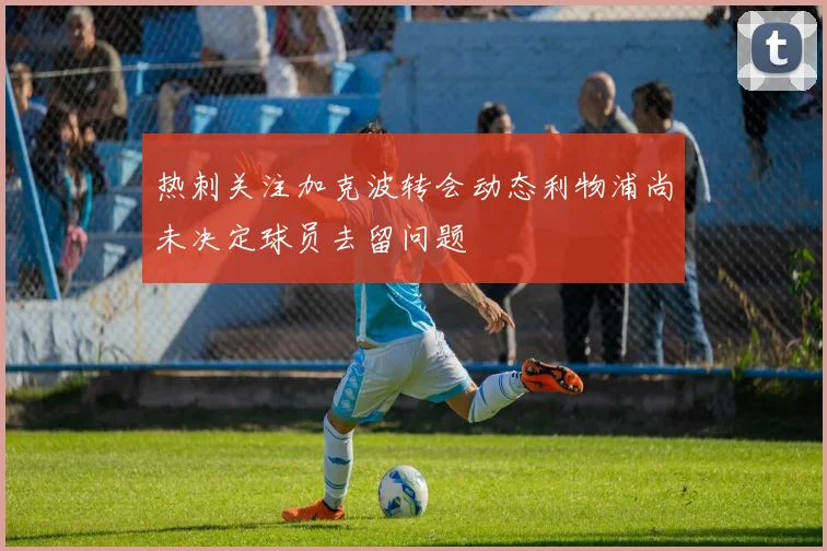 热刺关注加克波转会动态利物浦尚未决定球员去留问题