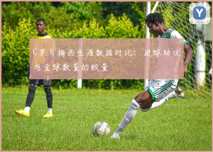 C罗与梅西生涯数据对比：进球助攻与金球数量的较量